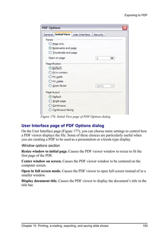 Exporting to PDF




              Figure 176: Initial View page of PDF Options dialog

User Interface page of PDF Options dialog
On the User Interface page (Figure 177), you can choose more settings to control how
a PDF viewer displays the file. Some of these choices are particularly useful when
you are creating a PDF to be used as a presentation or a kiosk-type display.
Window options section
Resize window to initial page. Causes the PDF viewer window to resize to fit the
first page of the PDF.
Center window on screen. Causes the PDF viewer window to be centered on the
computer screen.
Open in full screen mode. Causes the PDF viewer to open full-screen instead of in a
smaller window.
Display document title. Causes the PDF viewer to display the document’s title in the
title bar.




Chapter 10 Printing, e-mailing, exporting, and saving slide shows                  193
 
