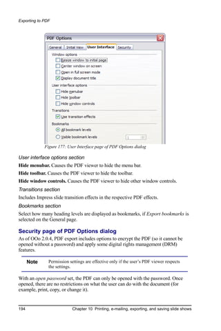 Exporting to PDF




             Figure 177: User Interface page of PDF Options dialog

User interface options section
Hide menubar. Causes the PDF viewer to hide the menu bar.
Hide toolbar. Causes the PDF viewer to hide the toolbar.
Hide window controls. Causes the PDF viewer to hide other window controls.
Transitions section
Includes Impress slide transition effects in the respective PDF effects.
Bookmarks section
Select how many heading levels are displayed as bookmarks, if Export bookmarks is
selected on the General page.

Security page of PDF Options dialog
As of OOo 2.0.4, PDF export includes options to encrypt the PDF (so it cannot be
opened without a password) and apply some digital rights management (DRM)
features.

      Note     Permission settings are effective only if the user’s PDF viewer respects
               the settings.

With an open password set, the PDF can only be opened with the password. Once
opened, there are no restrictions on what the user can do with the document (for
example, print, copy, or change it).


194                         Chapter 10 Printing, e-mailing, exporting, and saving slide shows
 