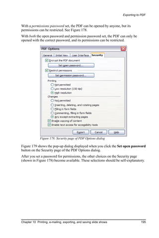 Exporting to PDF


With a permissions password set, the PDF can be opened by anyone, but its
permissions can be restricted. See Figure 178.
With both the open password and permission password set, the PDF can only be
opened with the correct password, and its permissions can be restricted.




              Figure 178: Security page of PDF Options dialog

Figure 179 shows the pop-up dialog displayed when you click the Set open password
button on the Security page of the PDF Options dialog.
After you set a password for permissions, the other choices on the Security page
(shown in Figure 178) become available. These selections should be self-explanatory.




Chapter 10 Printing, e-mailing, exporting, and saving slide shows                195
 