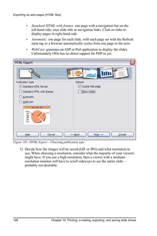 Exporting as web pages (HTML files)


          •   Standard HTML with frames: one page with a navigation bar on the
              left-hand side; uses slide title as navigation links. Click on links to
              display pages in right-hand side.
          •   Automatic: one page for each slide, with each page set with the Refresh
              meta tag so a browser automatically cycles from one page to the next.
          •   WebCast: generates an ASP or Perl application to display the slides.
              Unfortunately OOo has no direct support for PHP as yet.




Figure 181: HTML Export – Choosing publication type

      5) Decide how the images will be saved (GIF or JPG) and what resolution to
         use. When choosing a resolution, consider what the majority of your viewers
         might have. If you use a high resolution, then a viewer with a medium-
         resolution monitor will have to scroll sideways to see the entire slide—
         probably not desirable.




198                         Chapter 10 Printing, e-mailing, exporting, and saving slide shows
 