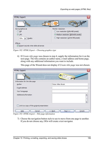 Exporting as web pages (HTML files)




Figure 182: HTML Export – Choosing graphics type

     6) If Create title page was chosen in step 4, supply the information for it on the
        next page. The title contains an author name, e-mail address and home page,
        along with any additional information you want to include.
        This page of the Wizard does not display if Create title page was not chosen.




Figure 183: HTML Export – Title page information

     7) Choose the navigation button style to use to move from one page to another.
        If you do not choose any, OOo will create a text navigator.




Chapter 10 Printing, e-mailing, exporting, and saving slide shows                       199
 