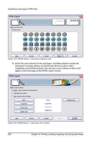 Exporting as web pages (HTML files)




Figure 184: HTML Export – Choosing navigation style

      8) Select the color scheme for the web pages. Available schemes include the
         document’s existing scheme, one based upon browser colors, and a
         completely user-defined scheme. You can save a new scheme so that it will
         appear on the first page of the HTML export wizard.




Figure 185: HTML Export – Choosing color scheme




200                        Chapter 10 Printing, e-mailing, exporting, and saving slide shows
 