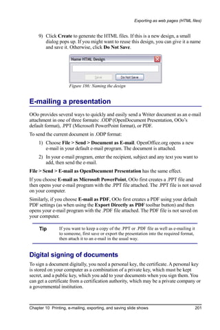 Exporting as web pages (HTML files)


     9) Click Create to generate the HTML files. If this is a new design, a small
        dialog pops up. If you might want to reuse this design, you can give it a name
        and save it. Otherwise, click Do Not Save.




                     Figure 186: Naming the design


E-mailing a presentation
OOo provides several ways to quickly and easily send a Writer document as an e-mail
attachment in one of three formats: .ODP (OpenDocument Presentation, OOo’s
default format), .PPT (Microsoft PowerPoint format), or PDF.
To send the current document in .ODP format:
     1) Choose File > Send > Document as E-mail. OpenOffice.org opens a new
        e-mail in your default e-mail program. The document is attached.
     2) In your e-mail program, enter the recipient, subject and any text you want to
        add, then send the e-mail.
File > Send > E-mail as OpenDocument Presentation has the same effect.
If you choose E-mail as Microsoft PowerPoint, OOo first creates a .PPT file and
then opens your e-mail program with the .PPT file attached. The .PPT file is not saved
on your computer.
Similarly, if you choose E-mail as PDF, OOo first creates a PDF using your default
PDF settings (as when using the Export Directly as PDF toolbar button) and then
opens your e-mail program with the .PDF file attached. The PDF file is not saved on
your computer.

     Tip        If you want to keep a copy of the .PPT or .PDF file as well as e-mailing it
                to someone, first save or export the presentation into the required format,
                then attach it to an e-mail in the usual way.


Digital signing of documents
To sign a document digitally, you need a personal key, the certificate. A personal key
is stored on your computer as a combination of a private key, which must be kept
secret, and a public key, which you add to your documents when you sign them. You
can get a certificate from a certification authority, which may be a private company or
a governmental institution.



Chapter 10 Printing, e-mailing, exporting, and saving slide shows                             201
 