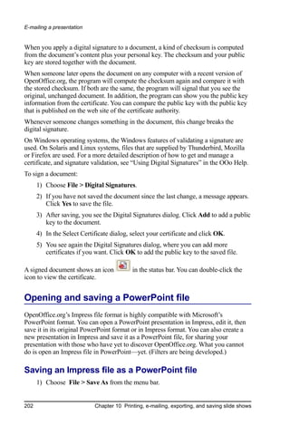 E-mailing a presentation


When you apply a digital signature to a document, a kind of checksum is computed
from the document’s content plus your personal key. The checksum and your public
key are stored together with the document.
When someone later opens the document on any computer with a recent version of
OpenOffice.org, the program will compute the checksum again and compare it with
the stored checksum. If both are the same, the program will signal that you see the
original, unchanged document. In addition, the program can show you the public key
information from the certificate. You can compare the public key with the public key
that is published on the web site of the certificate authority.
Whenever someone changes something in the document, this change breaks the
digital signature.
On Windows operating systems, the Windows features of validating a signature are
used. On Solaris and Linux systems, files that are supplied by Thunderbird, Mozilla
or Firefox are used. For a more detailed description of how to get and manage a
certificate, and signature validation, see “Using Digital Signatures” in the OOo Help.
To sign a document:
      1) Choose File > Digital Signatures.
      2) If you have not saved the document since the last change, a message appears.
         Click Yes to save the file.
      3) After saving, you see the Digital Signatures dialog. Click Add to add a public
         key to the document.
      4) In the Select Certificate dialog, select your certificate and click OK.
      5) You see again the Digital Signatures dialog, where you can add more
         certificates if you want. Click OK to add the public key to the saved file.

A signed document shows an icon            in the status bar. You can double-click the
icon to view the certificate.


Opening and saving a PowerPoint file
OpenOffice.org’s Impress file format is highly compatible with Microsoft’s
PowerPoint format. You can open a PowerPoint presentation in Impress, edit it, then
save it in its original PowerPoint format or in Impress format. You can also create a
new presentation in Impress and save it as a PowerPoint file, for sharing your
presentation with those who have yet to discover OpenOffice.org. What you cannot
do is open an Impress file in PowerPoint—yet. (Filters are being developed.)

Saving an Impress file as a PowerPoint file
      1) Choose File > Save As from the menu bar.


202                         Chapter 10 Printing, e-mailing, exporting, and saving slide shows
 