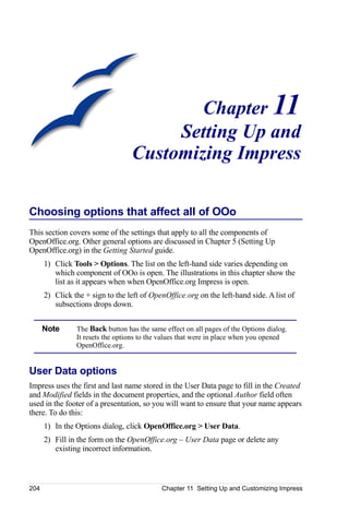 Chapter 11
                                       Setting Up and
                                  Customizing Impress

Choosing options that affect all of OOo
This section covers some of the settings that apply to all the components of
OpenOffice.org. Other general options are discussed in Chapter 5 (Setting Up
OpenOffice.org) in the Getting Started guide.
      1) Click Tools > Options. The list on the left-hand side varies depending on
         which component of OOo is open. The illustrations in this chapter show the
         list as it appears when when OpenOffice.org Impress is open.
      2) Click the + sign to the left of OpenOffice.org on the left-hand side. A list of
         subsections drops down.


      Note      The Back button has the same effect on all pages of the Options dialog.
                It resets the options to the values that were in place when you opened
                OpenOffice.org.


User Data options
Impress uses the first and last name stored in the User Data page to fill in the Created
and Modified fields in the document properties, and the optional Author field often
used in the footer of a presentation, so you will want to ensure that your name appears
there. To do this:
      1) In the Options dialog, click OpenOffice.org > User Data.
      2) Fill in the form on the OpenOffice.org – User Data page or delete any
         existing incorrect information.



204                                         Chapter 11 Setting Up and Customizing Impress
 