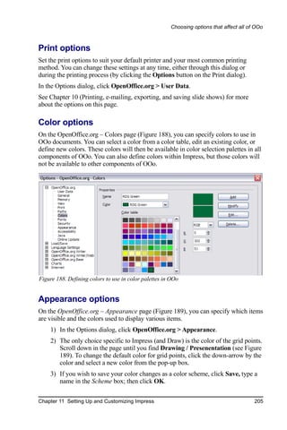 Choosing options that affect all of OOo



Print options
Set the print options to suit your default printer and your most common printing
method. You can change these settings at any time, either through this dialog or
during the printing process (by clicking the Options button on the Print dialog).
In the Options dialog, click OpenOffice.org > User Data.
See Chapter 10 (Printing, e-mailing, exporting, and saving slide shows) for more
about the options on this page.

Color options
On the OpenOffice.org – Colors page (Figure 188), you can specify colors to use in
OOo documents. You can select a color from a color table, edit an existing color, or
define new colors. These colors will then be available in color selection palettes in all
components of OOo. You can also define colors within Impress, but those colors will
not be available to other components of OOo.




Figure 188. Defining colors to use in color palettes in OOo


Appearance options
On the OpenOffice.org – Appearance page (Figure 189), you can specify which items
are visible and the colors used to display various items.
    1) In the Options dialog, click OpenOffice.org > Appearance.
    2) The only choice specific to Impress (and Draw) is the color of the grid points.
       Scroll down in the page until you find Drawing / Presenentation (see Figure
       189). To change the default color for grid points, click the down-arrow by the
       color and select a new color from the pop-up box.
    3) If you wish to save your color changes as a color scheme, click Save, type a
       name in the Scheme box; then click OK.

Chapter 11 Setting Up and Customizing Impress                                             205
 