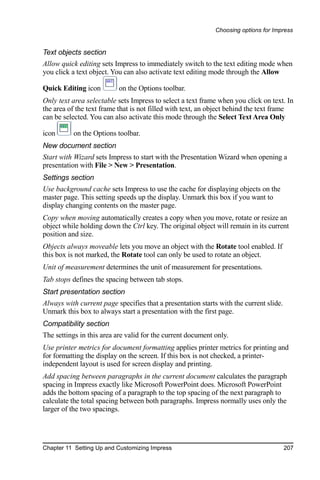Choosing options for Impress


Text objects section
Allow quick editing sets Impress to immediately switch to the text editing mode when
you click a text object. You can also activate text editing mode through the Allow

Quick Editing icon         on the Options toolbar.
Only text area selectable sets Impress to select a text frame when you click on text. In
the area of the text frame that is not filled with text, an object behind the text frame
can be selected. You can also activate this mode through the Select Text Area Only

icon      on the Options toolbar.
New document section
Start with Wizard sets Impress to start with the Presentation Wizard when opening a
presentation with File > New > Presentation.
Settings section
Use background cache sets Impress to use the cache for displaying objects on the
master page. This setting speeds up the display. Unmark this box if you want to
display changing contents on the master page.
Copy when moving automatically creates a copy when you move, rotate or resize an
object while holding down the Ctrl key. The original object will remain in its current
position and size.
Objects always moveable lets you move an object with the Rotate tool enabled. If
this box is not marked, the Rotate tool can only be used to rotate an object.
Unit of measurement determines the unit of measurement for presentations.
Tab stops defines the spacing between tab stops.
Start presentation section
Always with current page specifies that a presentation starts with the current slide.
Unmark this box to always start a presentation with the first page.
Compatibility section
The settings in this area are valid for the current document only.
Use printer metrics for document formatting applies printer metrics for printing and
for formatting the display on the screen. If this box is not checked, a printer-
independent layout is used for screen display and printing.
Add spacing between paragraphs in the current document calculates the paragraph
spacing in Impress exactly like Microsoft PowerPoint does. Microsoft PowerPoint
adds the bottom spacing of a paragraph to the top spacing of the next paragraph to
calculate the total spacing between both paragraphs. Impress normally uses only the
larger of the two spacings.




Chapter 11 Setting Up and Customizing Impress                                           207
 