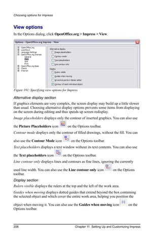 Choosing options for Impress



View options
In the Options dialog, click OpenOffice.org > Impress > View.




Figure 191: Specifying view options for Impress

Alternative display section
If graphics elements are very complex, the screen display may build up a little slower
than usual. Choosing alternative display options prevents some items from displaying
on the screen during editing and thus speeds up screen redisplay.
Image placeholders displays only the contour of inserted graphics. You can also use

the Picture Placeholders icon          on the Options toolbar.
Contour mode displays only the contour of filled drawings, without the fill. You can

also use the Contour Mode icon            on the Options toolbar.
Text placeholders displays a text window without its text contents. You can also use

the Text placeholders icon          on the Options toolbar.
Line contour only displays lines and contours as fine lines, ignoring the currently

used line width. You can also use the Line contour only icon           on the Options
toolbar.
Display section
Rulers visible displays the rulers at the top and the left of the work area.
Guides when moving displays dotted guides that extend beyond the box containing
the selected object and which cover the entire work area, helping you position the

object when moving it. You can also use the Guides when moving icon              on the
Options toolbar.



208                                          Chapter 11 Setting Up and Customizing Impress
 