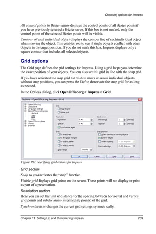 Choosing options for Impress


All control points in Bézier editor displays the control points of all Bézier points if
you have previously selected a Bézier curve. If this box is not marked, only the
control points of the selected Bézier points will be visible.
Contour of each individual object displays the contour line of each individual object
when moving the object. This enables you to see if single objects conflict with other
objects in the target position. If you do not mark this box, Impress displays only a
square contour that includes all selected objects.

Grid options
The Grid page defines the grid settings for Impress. Using a grid helps you determine
the exact position of your objects. You can also set this grid in line with the snap grid.
If you have activated the snap grid but wish to move or create individual objects
without snap positions, you can press the Ctrl to deactivate the snap grid for as long
as needed.
In the Options dialog, click OpenOffice.org > Impress > Grid.




Figure 192: Specifying grid options for Impress

Grid section
Snap to grid activates the “snap” function.
Visible grid displays grid points on the screen. These points will not display or print
as part of a presentation.
Resolution section
Here you can set the unit of distance for the spacing between horizontal and vertical
grid points and subdivisions (intermediate points) of the grid.
Synchronize axes changes the current grid settings symmetrically.


Chapter 11 Setting Up and Customizing Impress                                          209
 
