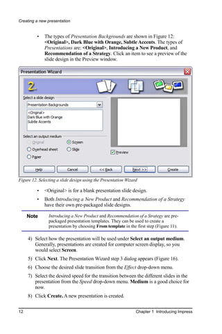 Creating a new presentation


          •   The types of Presentation Backgrounds are shown in Figure 12:
              <Original>, Dark Blue with Orange, Subtle Accents. The types of
              Presentations are: <Original>, Introducing a New Product, and
              Recommendation of a Strategy. Click an item to see a preview of the
              slide design in the Preview window.




Figure 12. Selecting a slide design using the Presentation Wizard

          •   <Original> is for a blank presentation slide design.
          •   Both Introducing a New Product and Recommendation of a Strategy
              have their own pre-packaged slide designs.

     Note       Introducing a New Product and Recommendation of a Strategy are pre-
                packaged presentation templates. They can be used to create a
                presentation by choosing From template in the first step (Figure 11).

     4) Select how the presentation will be used under Select an output medium.
        Generally, presentations are created for computer screen display, so you
        would select Screen.
     5) Click Next. The Presentation Wizard step 3 dialog appears (Figure 16).
     6) Choose the desired slide transition from the Effect drop-down menu.
     7) Select the desired speed for the transition between the different slides in the
        presentation from the Speed drop-down menu. Medium is a good choice for
        now.
     8) Click Create. A new presentation is created.


12                                                              Chapter 1 Introducing Impress
 