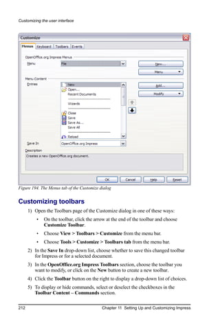 Customizing the user interface




Figure 194. The Menus tab of the Customize dialog


Customizing toolbars
      1) Open the Toolbars page of the Customize dialog in one of these ways:
          •   On the toolbar, click the arrow at the end of the toolbar and choose
              Customize Toolbar.
          •   Choose View > Toolbars > Customize from the menu bar.
          •   Choose Tools > Customize > Toolbars tab from the menu bar.
      2) In the Save In drop-down list, choose whether to save this changed toolbar
         for Impress or for a selected document.
      3) In the OpenOffice.org Impress Toolbars section, choose the toolbar you
         want to modify, or click on the New button to create a new toolbar.
      4) Click the Toolbar button on the right to display a drop-down list of choices.
      5) To display or hide commands, select or deselect the checkboxes in the
         Toolbar Content – Commands section.

212                                         Chapter 11 Setting Up and Customizing Impress
 