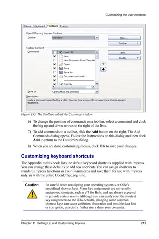 Customizing the user interface




Figure 195. The Toolbars tab of the Customize window

    6) To change the position of commands on a toolbar, select a command and click
       the big up and down arrows to the right of the lists.
    7) To add commands to a toolbar, click the Add button on the right. The Add
       Commands dialog opens. Follow the instructions on this dialog and then click
       Add to return to the Customize dialog.
    8) When you are done customizing menus, click OK to save your changes.

Customizing keyboard shortcuts
The Appendix to this book lists the default keyboard shortcuts supplied with Impress.
You can change these defaults or add new shortcuts.You can assign shortcuts to
standard Impress functions or your own macros and save them for use with Impress
only, or with the entire OpenOffice.org suite.

  Caution        Be careful when reassigning your operating system’s or OOo’s
                 predefined shortcut keys. Many key assignments are universally
                 understood shortcuts, such as F1 for Help, and are always expected
                 to provide certain results. Although you can easily reset the shortcut
                 key assignments to the OOo defaults, changing some common
                 shortcut keys can cause confusion, frustration and possible data loss
                 or corruption, especially if other users share your computer.



Chapter 11 Setting Up and Customizing Impress                                             213
 