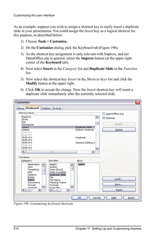 Customizing the user interface


As an example, suppose you wish to assign a shortcut key to easily insert a duplicate
slide in your presentation. You could assign the Insert key as a logical shortcut for
this purpose, as described below:
      1) Choose Tools > Customize.
      2) On the Customize dialog, pick the Keyboard tab (Figure 196).
      3) As the shortcut key assignment is only relevant with Impress, and not
         OpenOffice.org in general, select the Impress button (at the upper right
         corner of the Keyboard tab).
      4) Next select Insert in the Category list and Duplicate Slide in the Function
         list.
      5) Now select the shortcut key Insert in the Shortcut keys list and click the
         Modify button at the upper right.
      6) Click OK to accept the change. Now the Insert shortcut key will insert a
         duplicate slide immediately after the currently selected slide.




Figure 196: Customizing keyboard shortcuts




214                                          Chapter 11 Setting Up and Customizing Impress
 