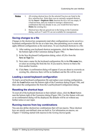 Customizing the user interface



   Notes       1.   All existing shortcut keys for the selected Function are listed in the
                    Keys selection box. Since there was no currently assigned shortcut
                    for the Insert > Duplicate Slide function the Keys list was empty. If
                    it had not been, and you wished to reassign a shortcut key
                    combination that was already in use, you would first have had to
                    Delete the existing Key.
               2.   Shortcut keys that are greyed-out in the listing on the Customize
                    dialog, such as F1 and F10, are not available for reassignment.


Saving changes to a file
Changes to the shortcut key assignments (and other configurations) can be saved in a
keyboard configuration file for use at a later time, thus permitting you to create and
apply different configurations as the need arises. To save keyboard shortcuts to a file:
    1) After making your keyboard shortcut assignments, click the Save button near
       the bottom right of the Customize dialog (Figure 196).
    2) In the Save Keyboard Configuration dialog, select All files from the
       Save as Type list.
    3) Next enter a name for the keyboard configuration file in the File name box,
       or select an existing file from the list. If you need to, browse to find a file
       from another location.
    4) Click Save. A confirmation dialog will appear if you are about to overwrite an
       existing file, otherwise there will be no feedback and the file will be saved.

Loading a saved keyboard configuration
To load a saved keyboard configuration file and replace your existing configuration,
click the Load button near the bottom right of the Customize dialog (Figure 196), and
then select the configuration file from the Load Keyboard Configuration dialog.

Resetting the shortcut keys
To reset all of the keyboard shortcuts to their default values, click the Reset button
near the bottom right of the Customize dialog (Figure 196). Use this feature with care
as no confirmation dialog will be displayed; the defaults will be set without any
further notice or user input.

Running macros from key combinations
You can also define shortcut key combinations that will run macros. These shortcut
keys are strictly user-defined; none are built in. For information on macros, see
Chapter 17 (Getting started with macros) in the Getting Started guide.




Chapter 11 Setting Up and Customizing Impress                                                215
 