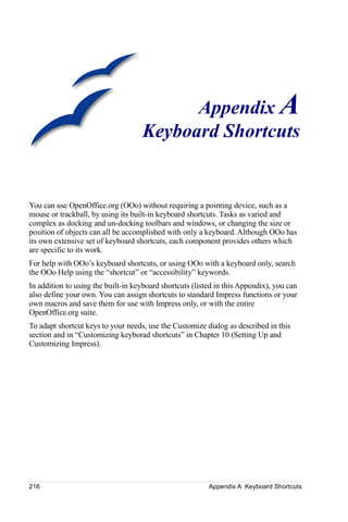 Appendix A
                                    Keyboard Shortcuts


You can use OpenOffice.org (OOo) without requiring a pointing device, such as a
mouse or trackball, by using its built-in keyboard shortcuts. Tasks as varied and
complex as docking and un-docking toolbars and windows, or changing the size or
position of objects can all be accomplished with only a keyboard. Although OOo has
its own extensive set of keyboard shortcuts, each component provides others which
are specific to its work.
For help with OOo’s keyboard shortcuts, or using OOo with a keyboard only, search
the OOo Help using the “shortcut” or “accessibility” keywords.
In addition to using the built-in keyboard shortcuts (listed in this Appendix), you can
also define your own. You can assign shortcuts to standard Impress functions or your
own macros and save them for use with Impress only, or with the entire
OpenOffice.org suite.
To adapt shortcut keys to your needs, use the Customize dialog as described in this
section and in “Customizing keyborad shortcuts” in Chapter 10 (Setting Up and
Customizing Impress).




216                                                       Appendix A Keyboard Shortcuts
 