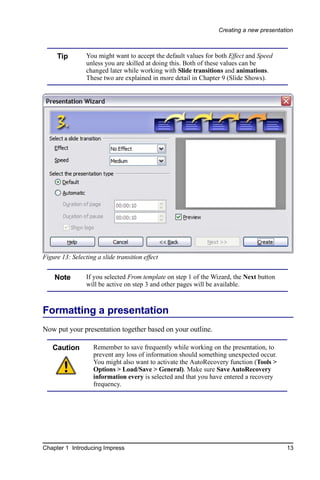 Creating a new presentation



     Tip         You might want to accept the default values for both Effect and Speed
                 unless you are skilled at doing this. Both of these values can be
                 changed later while working with Slide transitions and animations.
                 These two are explained in more detail in Chapter 9 (Slide Shows).




Figure 13: Selecting a slide transition effect


    Note         If you selected From template on step 1 of the Wizard, the Next button
                 will be active on step 3 and other pages will be available.



Formatting a presentation
Now put your presentation together based on your outline.

   Caution          Remember to save frequently while working on the presentation, to
                    prevent any loss of information should something unexpected occur.
                    You might also want to activate the AutoRecovery function (Tools >
                    Options > Load/Save > General). Make sure Save AutoRecovery
                    information every is selected and that you have entered a recovery
                    frequency.




Chapter 1 Introducing Impress                                                             13
 