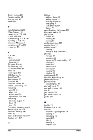 display options 208           Gallery
Drawing toolbar 82              adding a theme 80
drawing tools 82                adding images 79
duplicate 97                    deleting images 80
                                displaying 70
                                Hide/Show button 71
E                               themes 79
e-mail attachment 201         general options for Impress 206
Effect Options 182            Glue point toolbar 86
encryption of PDF 194         glue points
expand slide 151                custom 87
export directly as PDF 191      inserting 86
exporting to PDF 191            moving 87
Extension Manager 36          gradients, creating 114
extrusion on/off tool 88      graphic filters 75
eyedropper 28                 graphic styles 23
                                creating 32
                                new style from selection 33
F                             graphics
FDF 192                         3D tools 87
fields 31                       animation 96
   customizing 64               convert to 3D rotation object 87
   inserting 64                 creating 82
file name field 64              duplicate 97
file, inserting 146             interaction 94
Fill Format mode 35             moving 104
filters 74                      resizing 105
Flash export 196                rotating 106
folded corner 86              graphics mode 75
font effects 53               Graphics Style dialog 50
font selection 52             graphics styles 102
Fontwork 98                   graphics styles
Fontwork toolbar 99             formatting text 47
Format Cells dialog 134       grayscale mode 75
formatting                    grayscale printing 188
   area fill 111              grid 91
   chart 138                  grid options 209
   connectors 126             grid points, color 205
   spreadsheet cells 133      guides 208
formatting
   lines and shapes 104
   llnes 108                  H
   text 124                   handles 29
Formatting marks options 48   Handout view 8, 165
formatting pictures 71        handouts
formulas, inserting 146         automatic layout options 166
frame 86                        creating 164
frame by frame animation 96     formatting 165
function keys 217               layout 165
                                print 8
                                printing 167
G                               template 166


222                                                                Index
 