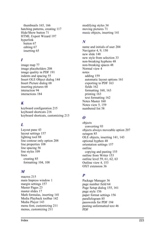 thumbnails 165, 166                 modifying styles 34
hatching patterns, creating 117       moving pictures 71
Hide/Show button 71                   music objects, inserting 141
HTML Export Wizard 197
hyperlink
  button 67                           N
  editing 67                          name and initials of user 204
  inserting 65                        Navigator 4, 9, 150
                                      new slide 148
                                      new style from selection 33
I                                     non-breaking hyphens 48
image map 77                          non-breaking spaces 48
image placeholders 208                Normal view 4
image quality in PDF 191              notes
indents and spacing 55                  adding 159
Insert OLE Object dialog 144            automatic layout options 161
Insert Picture dialog 68                exporting to PDF 163
inserting pictures 68                   fields 162
interaction 94                          formatting 160, 163
interactions 184                        printing 163
                                        text formatting 162
                                      Notes Master 160
K                                     Notes view 5, 159
keyboard configuration 215            numbered list 58
keyboard shortcuts 216
keyboard shortcuts, customizing 213
                                      O
                                      objects
L                                       converting 93
Layout pane 43                        objects always moveable option 207
layout settings 157                   octagon 85
lighting tool 88                      OLE objects, inserting 141, 143
line contour only option 208          optional hyphen 48
line properties 108                   orientation settings 157
line spacing 56                       outline
line styles 109                         copying and pasting 155
lines                                 outline from Writer 153
  creating 85                         outline level 59, 61, 62, 63
  formatting 104, 108                 Outline view 4, 153
                                      OXT extension 36
M
macros 215                            P
main Impress window 1                 Package Manager 36
margin settings 157                   page number field 64
Master Pages 23                       Page Setup dialog 155, 161
master slides 17                      page style 156
Math formulas, inserting 141          paper format settings 156
Media Playback toolbar 142            parallelogram 85
Media Player 143                      passwords for PDF 194
menu font, customizing 211            pasting unformatted text 46
menus, customizing 211                PDF


Index                                                                      223
 