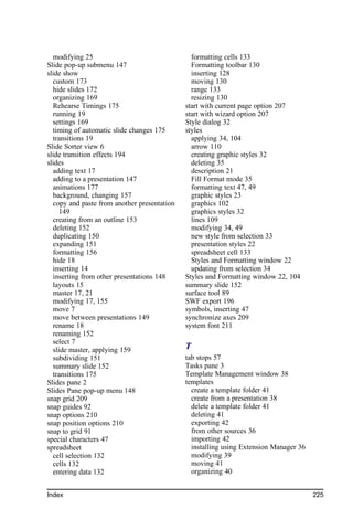 modifying 25                                 formatting cells 133
Slide pop-up submenu 147                       Formatting toolbar 130
slide show                                     inserting 128
  custom 173                                   moving 130
  hide slides 172                              range 133
  organizing 169                               resizing 130
  Rehearse Timings 175                       start with current page option 207
  running 19                                 start with wizard option 207
  settings 169                               Style dialog 32
  timing of automatic slide changes 175      styles
  transitions 19                               applying 34, 104
Slide Sorter view 6                            arrow 110
slide transition effects 194                   creating graphic styles 32
slides                                         deleting 35
  adding text 17                               description 21
  adding to a presentation 147                 Fill Format mode 35
  animations 177                               formatting text 47, 49
  background, changing 157                     graphic styles 23
  copy and paste from another presentation     graphics 102
    149                                        graphics styles 32
  creating from an outline 153                 lines 109
  deleting 152                                 modifying 34, 49
  duplicating 150                              new style from selection 33
  expanding 151                                presentation styles 22
  formatting 156                               spreadsheet cell 133
  hide 18                                      Styles and Formatting window 22
  inserting 14                                 updating from selection 34
  inserting from other presentations 148     Styles and Formatting window 22, 104
  layouts 15                                 summary slide 152
  master 17, 21                              surface tool 89
  modifying 17, 155                          SWF export 196
  move 7                                     symbols, inserting 47
  move between presentations 149             synchronize axes 209
  rename 18                                  system font 211
  renaming 152
  select 7
  slide master, applying 159                 T
  subdividing 151                            tab stops 57
  summary slide 152                          Tasks pane 3
  transitions 175                            Template Management window 38
Slides pane 2                                templates
Slides Pane pop-up menu 148                    create a template folder 41
snap grid 209                                  create from a presentation 38
snap guides 92                                 delete a template folder 41
snap options 210                               deleting 41
snap position options 210                      exporting 42
snap to grid 91                                from other sources 36
special characters 47                          importing 42
spreadsheet                                    installing using Extension Manager 36
  cell selection 132                           modifying 39
  cells 132                                    moving 41
  entering data 132                            organizing 40


Index                                                                                  225
 