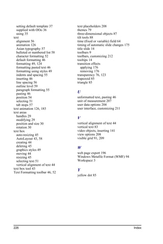 setting default template 37     text placeholders 208
  supplied with OOo 36            themes 79
  using 35                        three-dimensional objects 87
text                              tilt tools 88
  alignment 56                    time (fixed or variable) field 64
  animation 126                   timing of automatic slide changes 175
  Asian typography 57             title slide 14
  bulleted or numbered list 58    toolbars 9
  character formatting 52         toolbars, customizing 212
  default formatting 46           tooltips 14
  formatting 49, 124              transition effects
  formatting pasted text 46          applying 176
  formatting using styles 49         removing 176
  indents and spacing 55          transparency 76, 123
  inserting 46                    trapezoid 85
  line spacing 56                 triangle 85
  outline level 59
  paragraph formatting 55
  pasting 46                      U
  position 54                     unformatted text, pasting 46
  selecting 51                    unit of measurement 207
  tab stops 57                    user data options 204
text animation 126, 183           user interface, customizing 211
text areas
  handles 29
  modifying 29                    V
  position and size 30            vertical alignment of text 44
  rotation 30                     vertical text 83
text box                          video objects, inserting 141
  auto-resizing 45                view options 208
  AutoLayout 43, 58               visible grid 91, 209
  creating 44
  deleting 45
  graphics styles 49
                                  W
  moving 44                       web page export 196
  resizing 45                     Windows Metafile Format (WMF) 94
  selecting text 51               Workspace 3
  vertical alignment of text 44
text box tool 43                  Y
Text Formatting toolbar 46, 52
                                  yellow dot 85




226                                                                       Index
 