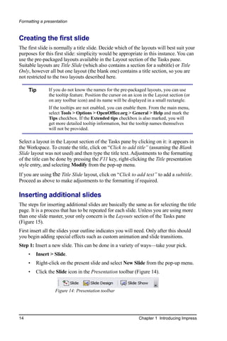 Formatting a presentation



Creating the first slide
The first slide is normally a title slide. Decide which of the layouts will best suit your
purposes for this first slide: simplicity would be appropriate in this instance. You can
use the pre-packaged layouts available in the Layout section of the Tasks pane.
Suitable layouts are Title Slide (which also contains a section for a subtitle) or Title
Only, however all but one layout (the blank one) contains a title section, so you are
not restricted to the two layouts described here.

     Tip       If you do not know the names for the pre-packaged layouts, you can use
               the tooltip feature. Position the cursor on an icon in the Layout section (or
               on any toolbar icon) and its name will be displayed in a small rectangle.
               If the tooltips are not enabled, you can enable them. From the main menu,
               select Tools > Options > OpenOffice.org > General > Help and mark the
               Tips checkbox. If the Extended tips checkbox is also marked, you will
               get more detailed tooltip information, but the tooltip names themselves
               will not be provided.

Select a layout in the Layout section of the Tasks pane by clicking on it: it appears in
the Workspace. To create the title, click on “Click to add title” (assuming the Blank
Slide layout was not used) and then type the title text. Adjustments to the formatting
of the title can be done by pressing the F11 key, right-clicking the Title presentation
style entry, and selecting Modify from the pop-up menu.
If you are using the Title Slide layout, click on “Click to add text” to add a subtitle.
Proceed as above to make adjustments to the formatting if required.

Inserting additional slides
The steps for inserting additional slides are basically the same as for selecting the title
page. It is a process that has to be repeated for each slide. Unless you are using more
than one slide master, your only concern is the Layouts section of the Tasks pane
(Figure 15).
First insert all the slides your outline indicates you will need. Only after this should
you begin adding special effects such as custom animation and slide transitions.
Step 1: Insert a new slide. This can be done in a variety of ways—take your pick.
     •   Insert > Slide.
     •   Right-click on the present slide and select New Slide from the pop-up menu.
     •   Click the Slide icon in the Presentation toolbar (Figure 14).


                  Figure 14: Presentation toolbar




14                                                              Chapter 1 Introducing Impress
 