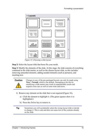 Formatting a presentation




                 Figure 15: Choosing a slide layout

Step 2: Select the layout slide that bests fits your needs.
Step 3: Modify the elements of the slide. At this stage, the slide consists of everything
contained in the slide master, as well as the chosen layout slide, so this includes
removing unneeded elements, adding needed elements (such as pictures), and
inserting text.

   Caution        Changes to any of the pre-packaged layouts can only be made using
                  View > Normal, which is the default. Attempting to do this by
                  modifying a slide master may result in unpredictable results and
                  requires extra care as well as some trials and errors.


    1) Remove any element on the slide that is not required (Figure 16),
           a) Click the element to highlight it. (The green squares show it is
              highlighted.)
           b) Press the Delete key to remove it.

     Tip        Sometimes you will accidentally select the wrong layout slide or decide
                to change it. This is safe and does not cause loss of the contents already
                on the slide.




Chapter 1 Introducing Impress                                                                15
 