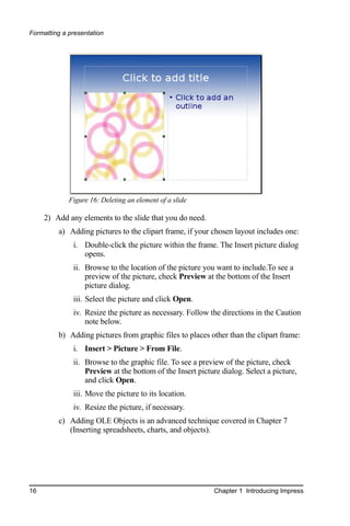 Formatting a presentation




             Figure 16: Deleting an element of a slide

     2) Add any elements to the slide that you do need.
         a) Adding pictures to the clipart frame, if your chosen layout includes one:
              i. Double-click the picture within the frame. The Insert picture dialog
                 opens.
              ii. Browse to the location of the picture you want to include.To see a
                  preview of the picture, check Preview at the bottom of the Insert
                  picture dialog.
              iii. Select the picture and click Open.
              iv. Resize the picture as necessary. Follow the directions in the Caution
                  note below.
         b) Adding pictures from graphic files to places other than the clipart frame:
              i. Insert > Picture > From File.
              ii. Browse to the graphic file. To see a preview of the picture, check
                  Preview at the bottom of the Insert picture dialog. Select a picture,
                  and click Open.
              iii. Move the picture to its location.
              iv. Resize the picture, if necessary.
         c) Adding OLE Objects is an advanced technique covered in Chapter 7
            (Inserting spreadsheets, charts, and objects).




16                                                         Chapter 1 Introducing Impress
 
