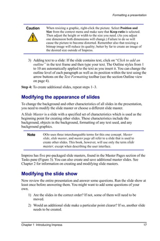 Formatting a presentation



   Caution       When resizing a graphic, right-click the picture. Select Position and
                 Size from the context menu and make sure that Keep ratio is selected.
                 Then adjust the height or width to the size you need. (As you adjust
                 one dimension both dimensions will change.) Failure to do so will
                 cause the picture to become distorted. Remember also that resizing a
                 bitmap image will reduce its quality; better by far to create an image of
                 the desired size outside of Impress.


    3) Adding text to a slide: If the slide contains text, click on “Click to add an
       outline” in the text frame and then type your text. The Outline styles from 1
       to 10 are automatically applied to the text as you insert it. You can change the
       outline level of each paragraph as well as its position within the text using the
       arrow buttons on the Text Formatting toolbar (see the section Outline view
       on page 4).
Step 4: To create additional slides, repeat steps 1–3.

Modifying the appearance of slides
To change the background and other characteristics of all slides in the presentation,
you need to modify the slide master or choose a different slide master.
A Slide Master is a slide with a specified set of characteristics which is used as the
beginning point for creating other slides. These characteristics include the
background, objects in the background, formatting of any text used, and any
background graphics.

    Note       OOo uses three interchangeable terms for this one concept. Master
               slide, slide master, and master page all refer to a slide that is used to
               create other slides. This book, however, will use only the term slide
               master, except when describing the user interface.

Impress has five pre-packaged slide masters, found in the Master Pages section of the
Tasks pane (Figure 3). You can also create and save additional master slides. See
Chapter 2 for information on creating and modifying slide masters.

Modifying the slide show
Now review the entire presentation and answer some questions. Run the slide show at
least once before answering them. You might want to add some questions of your
own.
    1) Are the slides in the correct order? If not, some of them will need to be
       moved.
    2) Would an additional slide make a particular point clearer? If so, another slide
       needs to be created.



Chapter 1 Introducing Impress                                                                17
 