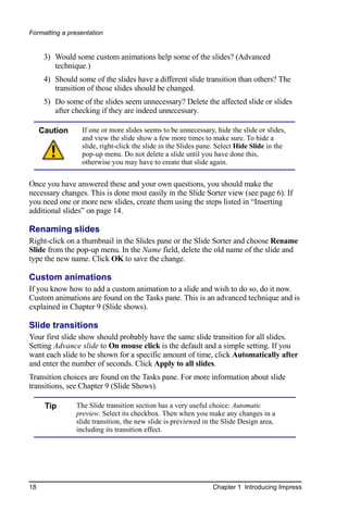Formatting a presentation


      3) Would some custom animations help some of the slides? (Advanced
         technique.)
      4) Should some of the slides have a different slide transition than others? The
         transition of those slides should be changed.
      5) Do some of the slides seem unnecessary? Delete the affected slide or slides
         after checking if they are indeed unnecessary.

     Caution      If one or more slides seems to be unnecessary, hide the slide or slides,
                  and view the slide show a few more times to make sure. To hide a
                  slide, right-click the slide in the Slides pane. Select Hide Slide in the
                  pop-up menu. Do not delete a slide until you have done this,
                  otherwise you may have to create that slide again.


Once you have answered these and your own questions, you should make the
necessary changes. This is done most easily in the Slide Sorter view (see page 6). If
you need one or more new slides, create them using the steps listed in “Inserting
additional slides” on page 14.

Renaming slides
Right-click on a thumbnail in the Slides pane or the Slide Sorter and choose Rename
Slide from the pop-up menu. In the Name field, delete the old name of the slide and
type the new name. Click OK to save the change.

Custom animations
If you know how to add a custom animation to a slide and wish to do so, do it now.
Custom animations are found on the Tasks pane. This is an advanced technique and is
explained in Chapter 9 (Slide shows).

Slide transitions
Your first slide show should probably have the same slide transition for all slides.
Setting Advance slide to On mouse click is the default and a simple setting. If you
want each slide to be shown for a specific amount of time, click Automatically after
and enter the number of seconds. Click Apply to all slides.
Transition choices are found on the Tasks pane. For more information about slide
transitions, see Chapter 9 (Slide Shows).

      Tip       The Slide transition section has a very useful choice: Automatic
                preview. Select its checkbox. Then when you make any changes in a
                slide transition, the new slide is previewed in the Slide Design area,
                including its transition effect.




18                                                              Chapter 1 Introducing Impress
 