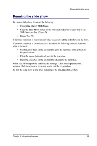 Running the slide show



Running the slide show
To run the slide show, do one of the following:
    •   Click Slide Show > Slide Show.
    •   Click the Slide Show button on the Presentation toolbar (Figure 14) or the
        Slide Sorter toolbar (Figure 5).
    •   Press F5 or F9.
If the slide transition is Automatically after x seconds, let the slide show run by itself.
If the slide transition is On mouse click, do one of the following to move from one
slide to the next.
    •   Use the arrow keys on the keyboard to go to the next slide or to go back to
        the previous one.
    •   Click the mouse button to advance to the next slide.
    •   Press the Spacebar on the keyboard to advance to the next slide.
When you advance past the last slide, the message “Click to exit presentation...”
appears. Click the mouse or press any key to exit the presentation.
To exit the slide show at any time, including at the end, press the Esc key.




Chapter 1 Introducing Impress                                                           19
 