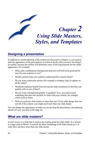 Chapter 2
                                   Using Slide Masters,
                                  Styles, and Templates

Designing a presentation
In addition to careful planning of the content (as discussed in Chapter 1), you need to
plan the appearance of the presentation. It is best to do this after you have developed
an outline, because the outline will determine some of the requirements for the slides’
appearance. For example:
     •   What color combinations (background and text) will both look good and be
         easy for your audience to see?
     •   Would a picture help your audience understand the contents better?
     •   Do you want a particular picture (for example a company logo) to appear on
         all the slides?
     •   Would the audience benefit from having the slides numbered so that they can
         quickly refer to one of them?
     •   Do you want a background graphic or gradient? If so, you need to pick
         something that does not interfere or clash with your content, for example,
         colors used in charts.
     •   Will you need one slide master or more than one? If one slide design does not
         suit all of the content, you might need more than one slide master.
You can change the appearance of slides as you develop the presentation, but planning
ahead will save you time in the long run.


What are slide masters?
A slide master is a slide that is used as the starting point for other slides. It is similar
to a page style in Writer: it controls the basic formatting of all slides based on it. A
slide show can have more than one slide master.

20                                     Chapter 2 Using Slide Masters, Styles, and Templates
 