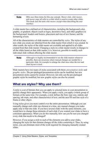 What are slide masters?



    Note        OOo uses three terms for this one concept. Master slide, slide master,
                and master page all refer to a slide which is used to create other slides.
                This book uses the term slide master, except when describing the user
                interface.

A slide master has a defined set of characteristics, including the background color,
graphic, or gradient; objects (such as logos, decorative lines, and other graphics) in
the background; headers and footers; placement and size of text frames; and the
formatting of text.
All of the characteristics of slide masters are controlled by styles. The styles of any
new slide you create are inherited from the slide master from which it was created. In
other words, the styles of the slide master are available and applied to all slides
created from that slide master. Changing a style in a slide master results in changes to
all the slides based on that slide master; it is, however, possible to modify each
individual slide without affecting the slide master.

    Note        Although it is highly recommended to use the slide masters whenever
                possible, there are occasions where manual changes are needed for a
                particular slide, for example to enlarge the chart area when the text and
                chart layout is used.

Slide masters have two types of styles associated with them: presentation styles and
graphic styles. The pre-packaged presentation styles can be modified, but new
presentation styles cannot be created. However, not only can the pre-packaged
graphic styles be modified, but new graphic styles can also be created.


What are styles? Why use them?
A style is a set of formats that you can apply to selected items in your presentation to
quickly change their appearance. When you apply a style, you apply a whole group of
formats at the same time. For example, a style defines the font, type size, indents and
spacing, tab stops, and other characteristics of text; and the area fill and line style of a
frame or other object.
Using styles gives you more control over the entire presentation. Although you can
manually change each slide one element at a time, any manual changes you make
apply only to that one slide. If you have several slides with the same elements, you
would have to change those elements of each slide if you wanted your slides to have a
consistent appearance. When you do this manually, how can you be sure you changed
every slide that needs to be changed?
However, if you assign a style to each of the elements you add to your slides,
changing the style for that element changes all the slides containing it. Thus, by using
styles, you can eliminate most of the work required for changing manually created
slides.


Chapter 2 Using Slide Masters, Styles, and Templates                                         21
 