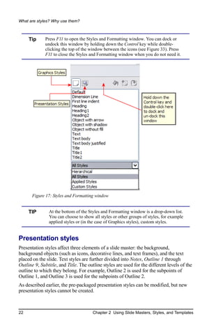 What are styles? Why use them?



     Tip     Press F11 to open the Styles and Formatting window. You can dock or
             undock this window by holding down the Control key while double-
             clicking the top of the window between the icons (see Figure 33). Press
             F11 to close the Styles and Formatting window when you do not need it.




       Figure 17: Styles and Formatting window


     TIP       At the bottom of the Styles and Formatting window is a drop-down list.
               You can choose to show all styles or other groups of styles, for example
               applied styles or (in the case of Graphics styles), custom styles.


Presentation styles
Presentation styles affect three elements of a slide master: the background,
background objects (such as icons, decorative lines, and text frames), and the text
placed on the slide. Text styles are further divided into Notes, Outline 1 through
Outline 9, Subtitle, and Title. The outline styles are used for the different levels of the
outline to which they belong. For example, Outline 2 is used for the subpoints of
Outline 1, and Outline 3 is used for the subpoints of Outline 2.
As described earlier, the pre-packaged presentation styles can be modified, but new
presentation styles cannot be created.



22                                    Chapter 2 Using Slide Masters, Styles, and Templates
 