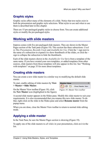 What are styles? Why use them?



Graphic styles
Graphic styles affect many of the elements of a slide. Notice that text styles exist in
both the presentation and graphic style selections. What styles to use and when to use
them is described later in this chapter.
There are 15 pre-packaged graphic styles to choose from. You can create additional
styles or modify the pre-packaged styles.


Working with slide masters
Impress comes with five pre-packaged slide masters. They are shown in the Master
Pages section of the Task pane (Figure 19). This section has three subsections: Used
in This Presentation, Recently Used, and Available for Use. Click the + sign next to
the name of a subsection to expand it to show thumbnails of the slides, or click the –
sign to collapse the subsection to hide the thumbnails.
Each of the slide masters shown in the Available for Use list is from a template of the
same name. If you have created your own templates, or added templates from other
sources, slide masters from those templates will also appear in this list. See “Working
with templates” on page 35 for more about templates.

Creating slide masters
You can create a new slide master in a similar way to modifying the default slide
master.
To start, enable editing of slide masters by View
> Master > Slide Master.
On the Master View toolbar (Figure 18), click          Figure 18: Master View toolbar
the New Master icon (highlighted in the figure).
A second slide master appears in the Slides pane. Modify this slide master to suit your
requirements. It is also recommended that you rename this new slide master. To do
that, right-click on the slide in the Slides pane and select Rename master from the
popup menu.
When you are done, close the Master View toolbar to return to normal slide editing
mode.

Applying a slide master
In the Task Pane, be sure the Master Pages section is showing (Figure 19).
To apply one of the slide masters to all slides in your presentation, click on it in the
list.




Chapter 2 Using Slide Masters, Styles, and Templates                                       23
 