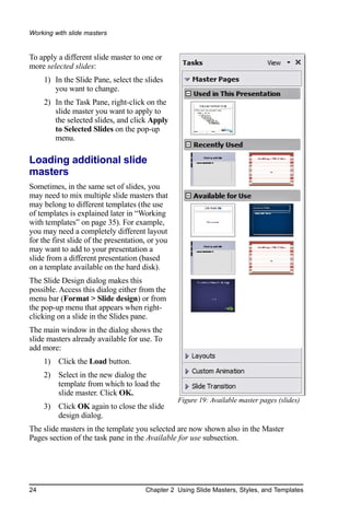 Working with slide masters


To apply a different slide master to one or
more selected slides:
     1) In the Slide Pane, select the slides
        you want to change.
     2) In the Task Pane, right-click on the
        slide master you want to apply to
        the selected slides, and click Apply
        to Selected Slides on the pop-up
        menu.

Loading additional slide
masters
Sometimes, in the same set of slides, you
may need to mix multiple slide masters that
may belong to different templates (the use
of templates is explained later in “Working
with templates” on page 35). For example,
you may need a completely different layout
for the first slide of the presentation, or you
may want to add to your presentation a
slide from a different presentation (based
on a template available on the hard disk).
The Slide Design dialog makes this
possible. Access this dialog either from the
menu bar (Format > Slide design) or from
the pop-up menu that appears when right-
clicking on a slide in the Slides pane.
The main window in the dialog shows the
slide masters already available for use. To
add more:
     1) Click the Load button.
     2) Select in the new dialog the
        template from which to load the
        slide master. Click OK.
                                                  Figure 19: Available master pages (slides)
     3) Click OK again to close the slide
        design dialog.
The slide masters in the template you selected are now shown also in the Master
Pages section of the task pane in the Available for use subsection.




24                                     Chapter 2 Using Slide Masters, Styles, and Templates
 