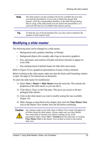 Working with slide masters



    Note       The slide masters you have loaded will also be available the next time
               you load the presentation. If you want to delete the unused slide
               masters, click the corresponding checkbox in the Slide Design dialog.
               Due to a bug, if the slide master was not used in the presentation, it is
               removed from the list of available slide masters anyway.


     Tip       To limit the size of the presentation file, you may want to minimize the
               number of slide masters used.



Modifying a slide master
The following items can be changed on a slide master:
    •   Background (color, gradient, hatching, or bitmap)
    •   Background objects (for example, add a logo or decorative graphics)
    •   Size, placement, and contents of header and footer elements to appear on
        every slide
    •   Size and placement of default frames for slide titles and content
Refer to Figure 22 for a graphical representation of many of these elements.
Before working on the slide master, make sure that the Styles and Formatting window
is open. See page 22 for instructions on doing this.
To select the slide master for modification:
    1) Select View > Master > Slide Master from the menu bar. This unlocks the
       properties of the slide master so you can edit it.
    2) Click Master Pages in the Task pane. This gives you access to the pre-
       packaged slide masters.
    3) Click on the slide master you want to modify among the ones available
       (Figure 19).
    4) Make changes as described in this chapter, then click the Close Master View
       icon on the Master View toolbar. Save the file before continuing.

   Caution Any changes made to one slide when in Master View mode will appear on
               all slides using this slide master. Always make sure you close Master
               View and return to Normal view before working on any of the
               presentation slides. Select View > Normal from the menu bar, or clicking
               Close Master View in the Master View toolbar to return to the normal
               slide view.




Chapter 2 Using Slide Masters, Styles, and Templates                                       25
 