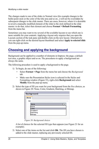 Modifying a slide master


The changes made to one of the slides in Normal view (for example changes to the
bullet point style or the color of the title area and so on...) will not be overridden by
subsequent changes to the slide master. There are cases, however, where it is desirable
to revert a manually modified element of the slide to the style defined in the slide
master: to do that, select that element and choose Format > Default Formatting
from the menu bar.
Sometimes you may want to try several of the available layouts to see which one is
more suitable for your contents. Applying a layout only requires that you open the
Layouts section of the task pane and double-click on the new layout. Alternatively
you can right-click on the desired layout thumbnail and select Apply to selected slide
from the pop-up menu.


Choosing and applying the background
Background can be applied to a number of elements in Impress: the page, a default
text area, a graphic object and so on. The procedures to apply a background are
always the same.
The following procedure is used to apply a background to the page.
     1) To begin, do one of the following:
         • Select Format > Page from the menu bar and choose the Background
            tab.
         • Make sure the Presentation Styles icon is selected in the Styles and
            Formatting window (Figure 33), right-click Background and select
            Modify from the pop-up menu.
     2) Select the type of fill you want for your background from the five choices, as
        shown in Figure 20: None, Color, Gradient, Hatching, or Bitmap.




                   Figure 20: Background choices
        A list of choices for the selected fill type then appears (see Figure 21 for an
        example).
     3) Select one of the items on the list and click OK. The fill you have chosen is
        added to the slide master, replacing any previously selected fill.

26                                   Chapter 2 Using Slide Masters, Styles, and Templates
 
