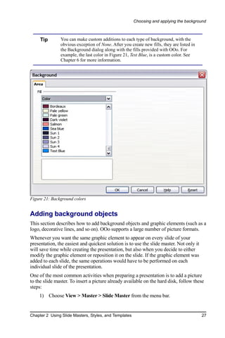 Choosing and applying the background



     Tip       You can make custom additions to each type of background, with the
               obvious exception of None. After you create new fills, they are listed in
               the Background dialog along with the fills provided with OOo. For
               example, the last color in Figure 21, Test Blue, is a custom color. See
               Chapter 6 for more information.




Figure 21: Background colors


Adding background objects
This section describes how to add background objects and graphic elements (such as a
logo, decorative lines, and so on). OOo supports a large number of picture formats.
Whenever you want the same graphic element to appear on every slide of your
presentation, the easiest and quickest solution is to use the slide master. Not only it
will save time while creating the presentation, but also when you decide to either
modify the graphic element or reposition it on the slide. If the graphic element was
added to each slide, the same operations would have to be performed on each
individual slide of the presentation.
One of the most common activities when preparing a presentation is to add a picture
to the slide master. To insert a picture already available on the hard disk, follow these
steps:
    1) Choose View > Master > Slide Master from the menu bar.


Chapter 2 Using Slide Masters, Styles, and Templates                                       27
 