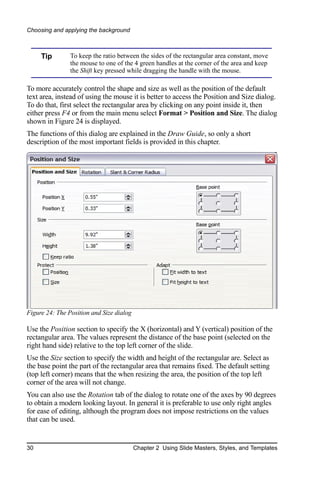 Choosing and applying the background



     Tip        To keep the ratio between the sides of the rectangular area constant, move
                the mouse to one of the 4 green handles at the corner of the area and keep
                the Shift key pressed while dragging the handle with the mouse.

To more accurately control the shape and size as well as the position of the default
text area, instead of using the mouse it is better to access the Position and Size dialog.
To do that, first select the rectangular area by clicking on any point inside it, then
either press F4 or from the main menu select Format > Position and Size. The dialog
shown in Figure 24 is displayed.
The functions of this dialog are explained in the Draw Guide, so only a short
description of the most important fields is provided in this chapter.




Figure 24: The Position and Size dialog

Use the Position section to specify the X (horizontal) and Y (vertical) position of the
rectangular area. The values represent the distance of the base point (selected on the
right hand side) relative to the top left corner of the slide.
Use the Size section to specify the width and height of the rectangular are. Select as
the base point the part of the rectangular area that remains fixed. The default setting
(top left corner) means that the when resizing the area, the position of the top left
corner of the area will not change.
You can also use the Rotation tab of the dialog to rotate one of the axes by 90 degrees
to obtain a modern looking layout. In general it is preferable to use only right angles
for ease of editing, although the program does not impose restrictions on the values
that can be used.


30                                        Chapter 2 Using Slide Masters, Styles, and Templates
 