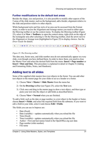 Choosing and applying the background


Further modifications to the default text areas
Besides the shape, size and position, it is also possible to modify other aspects of the
5 areas of the slide master, such as the background, add a border, alignment relative to
the slide and position relative to other objects.
While background style and line style of an area can be accessed from the Format
menu, in order to access the Alignment and Arrange menus you need to either open
the Drawing toolbar or use the context menu. To display the Drawing toolbar (Figure
25), select it in View > Toolbars; to open the context menu, right-click on the edge of
the rectangular area after selecting it. On the Drawing toolbar, click the arrow next to
the Alignment or Arrange icon (highlighted in Figure 25) to display choices. See the
Draw Guide for details.




Figure 25: The Drawing toolbar
The date area, footer area, and slide number area do not automatically appear on every
slide, even though you have defined them. In order to show them, you need to close
the Master View and select the desired field from the menu: Insert > Page number or
Insert > Date and time. This procedure is explained in detail in Chapter 8 (Adding
and Formatting Slides, Notes, and Handouts).

Adding text to all slides
Some of the supplied slide masters have text objects in the footer. You can add other
text objects to the master page for your slides to act as a header or a footer.
    1) Choose View > Master > Slide Master from the menu bar.
    2) On the Drawing toolbar (see Figure 25), select the Text icon.
    3) Click once and drag in the master page to draw a text object, and then type or
       paste your text into the object or add fields as described below.
    4) Choose View > Normal when you are finished.
To add a field, such as the date or page number, to a text object in the header or footer,
choose Insert > Fields. and select the required field from the submenu. If you want to
edit a field in your slide, select it and choose Edit > Fields.
The fields you can use in Impress are:
    •   Date (fixed)
    •   Date (variable) —updates automatically when you reload the file
    •   Time (fixed)
    •   Time (variable)—updates automatically when you reload the file
    •   Author—First and last names listed in the OpenOffice.org user data
    •   Page number (slide number)
    •   File name

Chapter 2 Using Slide Masters, Styles, and Templates                                    31
 