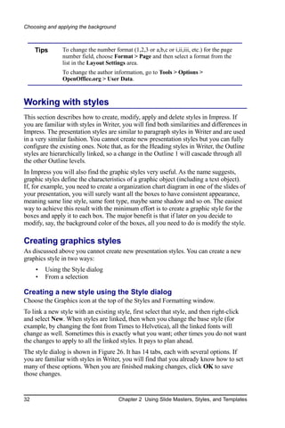 Choosing and applying the background



     Tips      To change the number format (1,2,3 or a,b,c or i,ii,iii, etc.) for the page
               number field, choose Format > Page and then select a format from the
               list in the Layout Settings area.
               To change the author information, go to Tools > Options >
               OpenOffice.org > User Data.



Working with styles
This section describes how to create, modify, apply and delete styles in Impress. If
you are familiar with styles in Writer, you will find both similarities and differences in
Impress. The presentation styles are similar to paragraph styles in Writer and are used
in a very similar fashion. You cannot create new presentation styles but you can fully
configure the existing ones. Note that, as for the Heading styles in Writer, the Outline
styles are hierarchically linked, so a change in the Outline 1 will cascade through all
the other Outline levels.
In Impress you will also find the graphic styles very useful. As the name suggests,
graphic styles define the characteristics of a graphic object (including a text object).
If, for example, you need to create a organization chart diagram in one of the slides of
your presentation, you will surely want all the boxes to have consistent appearance,
meaning same line style, same font type, maybe same shadow and so on. The easiest
way to achieve this result with the minimum effort is to create a graphic style for the
boxes and apply it to each box. The major benefit is that if later on you decide to
modify, say, the background color of the boxes, all you need to do is modify the style.

Creating graphics styles
As discussed above you cannot create new presentation styles. You can create a new
graphics style in two ways:
     •   Using the Style dialog
     •   From a selection

Creating a new style using the Style dialog
Choose the Graphics icon at the top of the Styles and Formatting window.
To link a new style with an existing style, first select that style, and then right-click
and select New. When styles are linked, then when you change the base style (for
example, by changing the font from Times to Helvetica), all the linked fonts will
change as well. Sometimes this is exactly what you want; other times you do not want
the changes to apply to all the linked styles. It pays to plan ahead.
The style dialog is shown in Figure 26. It has 14 tabs, each with several options. If
you are familiar with styles in Writer, you will find that you already know how to set
many of these options. When you are finished making changes, click OK to save
those changes.


32                                     Chapter 2 Using Slide Masters, Styles, and Templates
 