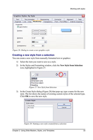Working with styles




Figure 26: Dialog to create a new graphics style

Creating a new style from a selection
You can create a new style from manually formatted text or graphics:
    1) Select the item you want to save as a style.
    2) In the Styles and Formatting window, click the New Style from Selection
       icon, highlighted in Figure 27.




                     Figure 27: New Style from Selection

    3) In the Create Style dialog (Figure 28) that pops up, type a name for the new
       style. The list shows the names of existing custom styles of the selected type.
       Click OK to save the new style.




              Figure 28: Naming a new style created from a selection


Chapter 2 Using Slide Masters, Styles, and Templates                                   33
 