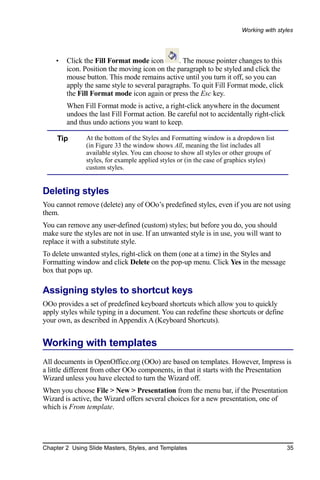 Working with styles




    •   Click the Fill Format mode icon        . The mouse pointer changes to this
        icon. Position the moving icon on the paragraph to be styled and click the
        mouse button. This mode remains active until you turn it off, so you can
        apply the same style to several paragraphs. To quit Fill Format mode, click
        the Fill Format mode icon again or press the Esc key.
        When Fill Format mode is active, a right-click anywhere in the document
        undoes the last Fill Format action. Be careful not to accidentally right-click
        and thus undo actions you want to keep.

     Tip       At the bottom of the Styles and Formatting window is a dropdown list
               (in Figure 33 the window shows All, meaning the list includes all
               available styles. You can choose to show all styles or other groups of
               styles, for example applied styles or (in the case of graphics styles)
               custom styles.


Deleting styles
You cannot remove (delete) any of OOo’s predefined styles, even if you are not using
them.
You can remove any user-defined (custom) styles; but before you do, you should
make sure the styles are not in use. If an unwanted style is in use, you will want to
replace it with a substitute style.
To delete unwanted styles, right-click on them (one at a time) in the Styles and
Formatting window and click Delete on the pop-up menu. Click Yes in the message
box that pops up.

Assigning styles to shortcut keys
OOo provides a set of predefined keyboard shortcuts which allow you to quickly
apply styles while typing in a document. You can redefine these shortcuts or define
your own, as described in Appendix A (Keyboard Shortcuts).


Working with templates
All documents in OpenOffice.org (OOo) are based on templates. However, Impress is
a little different from other OOo components, in that it starts with the Presentation
Wizard unless you have elected to turn the Wizard off.
When you choose File > New > Presentation from the menu bar, if the Presentation
Wizard is active, the Wizard offers several choices for a new presentation, one of
which is From template.




Chapter 2 Using Slide Masters, Styles, and Templates                                     35
 