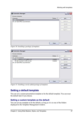 Working with templates




Figure 30: Installing a package of templates




Figure 31: Enabling a newly-added package of templates


Setting a default template
You can set a custom presentation template to be the default template. You can reset
the default later if you choose.

Setting a custom template as the default
You can set any template to be the default, as long as it is in one of the folders
displayed in the Template Management window.


Chapter 2 Using Slide Masters, Styles, and Templates                                   37
 