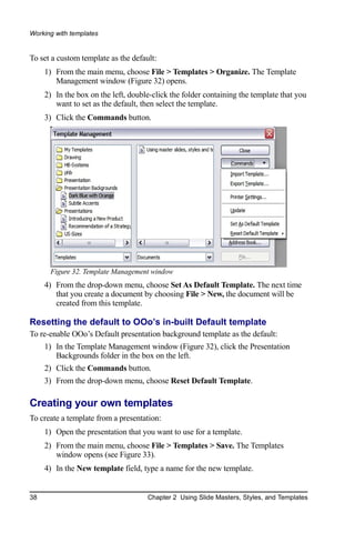 Working with templates


To set a custom template as the default:
     1) From the main menu, choose File > Templates > Organize. The Template
        Management window (Figure 32) opens.
     2) In the box on the left, double-click the folder containing the template that you
        want to set as the default, then select the template.
     3) Click the Commands button.




      Figure 32. Template Management window
     4) From the drop-down menu, choose Set As Default Template. The next time
        that you create a document by choosing File > New, the document will be
        created from this template.

Resetting the default to OOo’s in-built Default template
To re-enable OOo’s Default presentation background template as the default:
     1) In the Template Management window (Figure 32), click the Presentation
        Backgrounds folder in the box on the left.
     2) Click the Commands button.
     3) From the drop-down menu, choose Reset Default Template.

Creating your own templates
To create a template from a presentation:
     1) Open the presentation that you want to use for a template.
     2) From the main menu, choose File > Templates > Save. The Templates
        window opens (see Figure 33).
     4) In the New template field, type a name for the new template.


38                                   Chapter 2 Using Slide Masters, Styles, and Templates
 