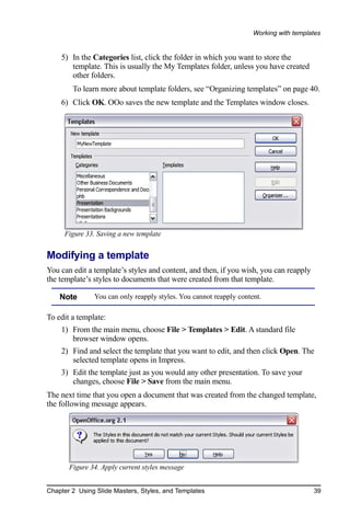 Working with templates


    5) In the Categories list, click the folder in which you want to store the
       template. This is usually the My Templates folder, unless you have created
       other folders.
        To learn more about template folders, see “Organizing templates” on page 40.
    6) Click OK. OOo saves the new template and the Templates window closes.




     Figure 33. Saving a new template


Modifying a template
You can edit a template’s styles and content, and then, if you wish, you can reapply
the template’s styles to documents that were created from that template.

    Note       You can only reapply styles. You cannot reapply content.

To edit a template:
    1) From the main menu, choose File > Templates > Edit. A standard file
       browser window opens.
    2) Find and select the template that you want to edit, and then click Open. The
       selected template opens in Impress.
    3) Edit the template just as you would any other presentation. To save your
       changes, choose File > Save from the main menu.
The next time that you open a document that was created from the changed template,
the following message appears.




       Figure 34. Apply current styles message


Chapter 2 Using Slide Masters, Styles, and Templates                                   39
 