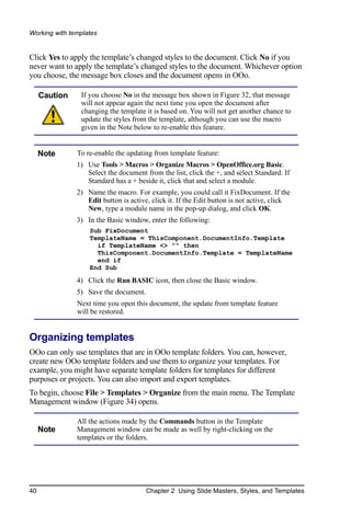 Working with templates


Click Yes to apply the template’s changed styles to the document. Click No if you
never want to apply the template’s changed styles to the document. Whichever option
you choose, the message box closes and the document opens in OOo.

     Caution    If you choose No in the message box shown in Figure 32, that message
                will not appear again the next time you open the document after
                changing the template it is based on. You will not get another chance to
                update the styles from the template, although you can use the macro
                given in the Note below to re-enable this feature.


     Note      To re-enable the updating from template feature:
               1) Use Tools > Macros > Organize Macros > OpenOffice.org Basic.
                  Select the document from the list, click the +, and select Standard. If
                  Standard has a + beside it, click that and select a module.
               2) Name the macro. For example, you could call it FixDocument. If the
                  Edit button is active, click it. If the Edit button is not active, click
                  New, type a module name in the pop-up dialog, and click OK.
               3) In the Basic window, enter the following:
                   Sub FixDocument
                   TemplateName = ThisComponent.DocumentInfo.Template
                     if TemplateName <> "" then
                     ThisComponent.DocumentInfo.Template = TemplateName
                     end if
                   End Sub

               4) Click the Run BASIC icon, then close the Basic window.
               5) Save the document.
               Next time you open this document, the update from template feature
               will be restored.


Organizing templates
OOo can only use templates that are in OOo template folders. You can, however,
create new OOo template folders and use them to organize your templates. For
example, you might have separate template folders for templates for different
purposes or projects. You can also import and export templates.
To begin, choose File > Templates > Organize from the main menu. The Template
Management window (Figure 34) opens.

               All the actions made by the Commands button in the Template
     Note      Management window can be made as well by right-clicking on the
               templates or the folders.




40                                     Chapter 2 Using Slide Masters, Styles, and Templates
 