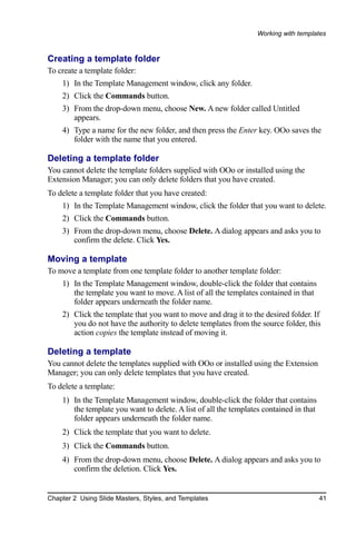 Working with templates


Creating a template folder
To create a template folder:
    1) In the Template Management window, click any folder.
    2) Click the Commands button.
    3) From the drop-down menu, choose New. A new folder called Untitled
       appears.
    4) Type a name for the new folder, and then press the Enter key. OOo saves the
       folder with the name that you entered.

Deleting a template folder
You cannot delete the template folders supplied with OOo or installed using the
Extension Manager; you can only delete folders that you have created.
To delete a template folder that you have created:
    1) In the Template Management window, click the folder that you want to delete.
    2) Click the Commands button.
    3) From the drop-down menu, choose Delete. A dialog appears and asks you to
       confirm the delete. Click Yes.

Moving a template
To move a template from one template folder to another template folder:
    1) In the Template Management window, double-click the folder that contains
       the template you want to move. A list of all the templates contained in that
       folder appears underneath the folder name.
    2) Click the template that you want to move and drag it to the desired folder. If
       you do not have the authority to delete templates from the source folder, this
       action copies the template instead of moving it.

Deleting a template
You cannot delete the templates supplied with OOo or installed using the Extension
Manager; you can only delete templates that you have created.
To delete a template:
    1) In the Template Management window, double-click the folder that contains
       the template you want to delete. A list of all the templates contained in that
       folder appears underneath the folder name.
    2) Click the template that you want to delete.
    3) Click the Commands button.
    4) From the drop-down menu, choose Delete. A dialog appears and asks you to
       confirm the deletion. Click Yes.


Chapter 2 Using Slide Masters, Styles, and Templates                                    41
 