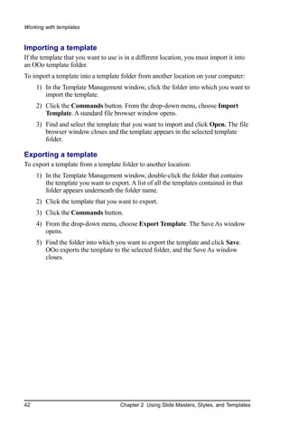 Working with templates


Importing a template
If the template that you want to use is in a different location, you must import it into
an OOo template folder.
To import a template into a template folder from another location on your computer:
     1) In the Template Management window, click the folder into which you want to
        import the template.
     2) Click the Commands button. From the drop-down menu, choose Import
        Template. A standard file browser window opens.
     3) Find and select the template that you want to import and click Open. The file
        browser window closes and the template appears in the selected template
        folder.

Exporting a template
To export a template from a template folder to another location:
     1) In the Template Management window, double-click the folder that contains
        the template you want to export. A list of all the templates contained in that
        folder appears underneath the folder name.
     2) Click the template that you want to export.
     3) Click the Commands button.
     4) From the drop-down menu, choose Export Template. The Save As window
        opens.
     5) Find the folder into which you want to export the template and click Save.
        OOo exports the template to the selected folder, and the Save As window
        closes.




42                                    Chapter 2 Using Slide Masters, Styles, and Templates
 