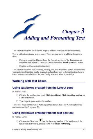 Chapter 3
              Adding and Formatting Text

This chapter describes the different ways to add text to slides and format the text.
Text in slides is contained in text boxes. There are two ways to add text boxes to a
slide:
    •   Choose a predefined layout from the Layouts section of the Tasks pane, as
        described in Chapter 1. These text boxes are called AutoLayout text boxes.
    •   Create a text box using the text tool.
This chapter describes how to create, modify, use, and delete text boxes; discusses the
various types of text that can be inserted; and explains how to format the text, how to
insert a numbered or bulleted list. and finally how and when to use fields.


Working with text boxes

Using text boxes created from the Layout pane
In Normal view:
    1) Click in the text box that reads Click to add text, Click to add an outline, or
       a similar notation.
    2) Type or paste your text in the text box.
These text boxes are known as AutoLayout text boxes. See also “Creating bulleted
and numbered lists” on page 58.

Using text boxes created from the text box tool
In Normal View:

    1) Click on the Text icon        on the Drawing toolbar. If the toolbar with the
       text icon is not visible, choose View > Toolbars > Drawing.

Chapter 3 Adding and Formatting Text                                                   43
 